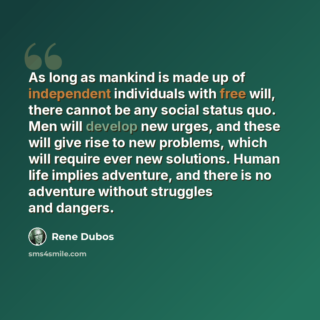“As long as mankind is made up of independent individuals with free will, there cannot be any social status quo. Men will develop new urges, and these will give rise to new problems, which will require ever new solutions. Human life implies adventure, and there is no adventure without struggles and…” quote by Rene Dubos