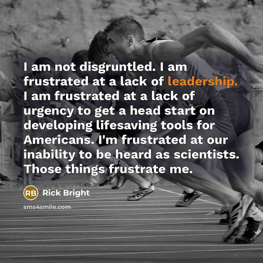 “I am not disgruntled. I am frustrated at a lack of leadership. I am frustrated at a lack of urgency to get a head start on developing lifesaving tools for Americans. I'm frustrated at our inability to be heard as scientists. Those things frustrate me.” quote by Rick Bright