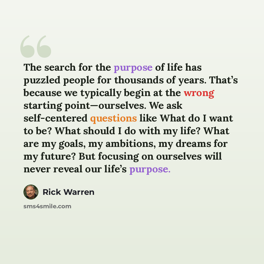 “The search for the purpose of life has puzzled people for thousands of years. That’s because we typically begin at the wrong starting point—ourselves. We ask self-centered questions like What do I want to be? What should I do with my life? What are my goals, my ambitions, my dreams for my future?…” quote by Rick Warren