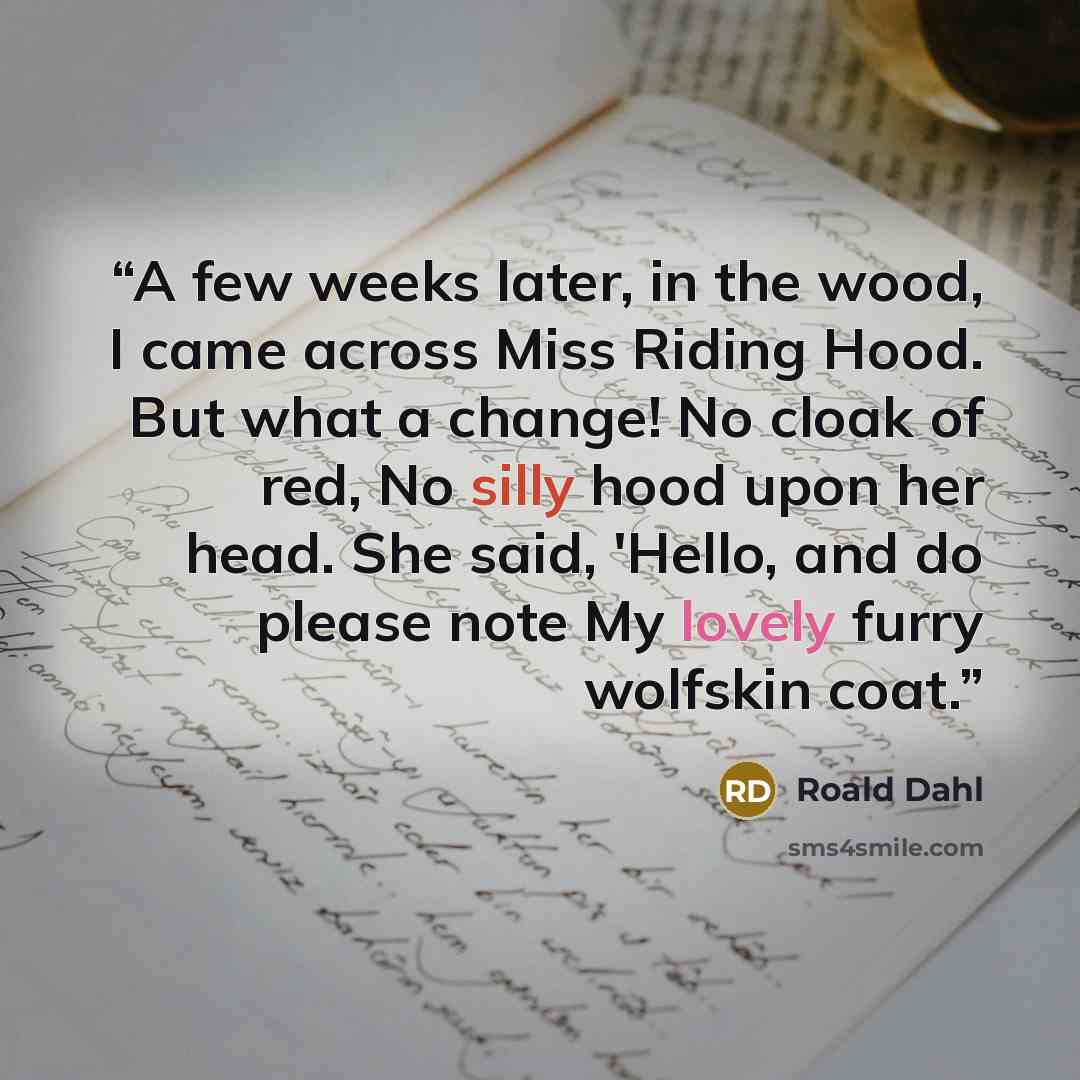 “A few weeks later, in the wood, I came across Miss Riding Hood. But what a change! No cloak of red, No silly hood upon her head. She said, 'Hello, and do please note My lovely furry wolfskin coat.” quote by Roald Dahl