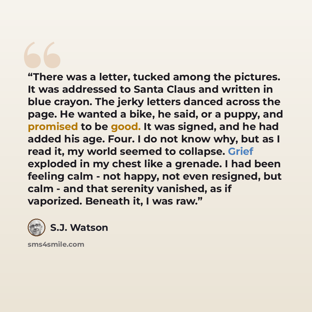 “There was a letter, tucked among the pictures. It was addressed to Santa Claus and written in blue crayon. The jerky letters danced across the page. He wanted a bike, he said, or a puppy, and promised to be good. It was signed, and he had added his age. Four. I do not know why, but as I read it…” quote by S.J. Watson