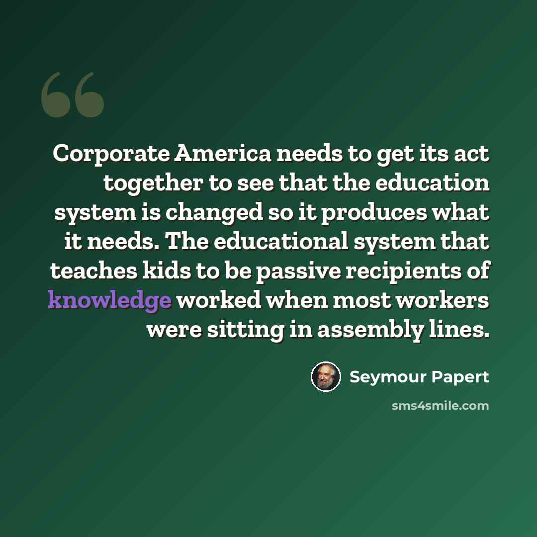 “Corporate America needs to get its act together to see that the education system is changed so it produces what it needs. The educational system that teaches kids to be passive recipients of knowledge worked when most workers were sitting in assembly lines.” quote by Seymour Papert