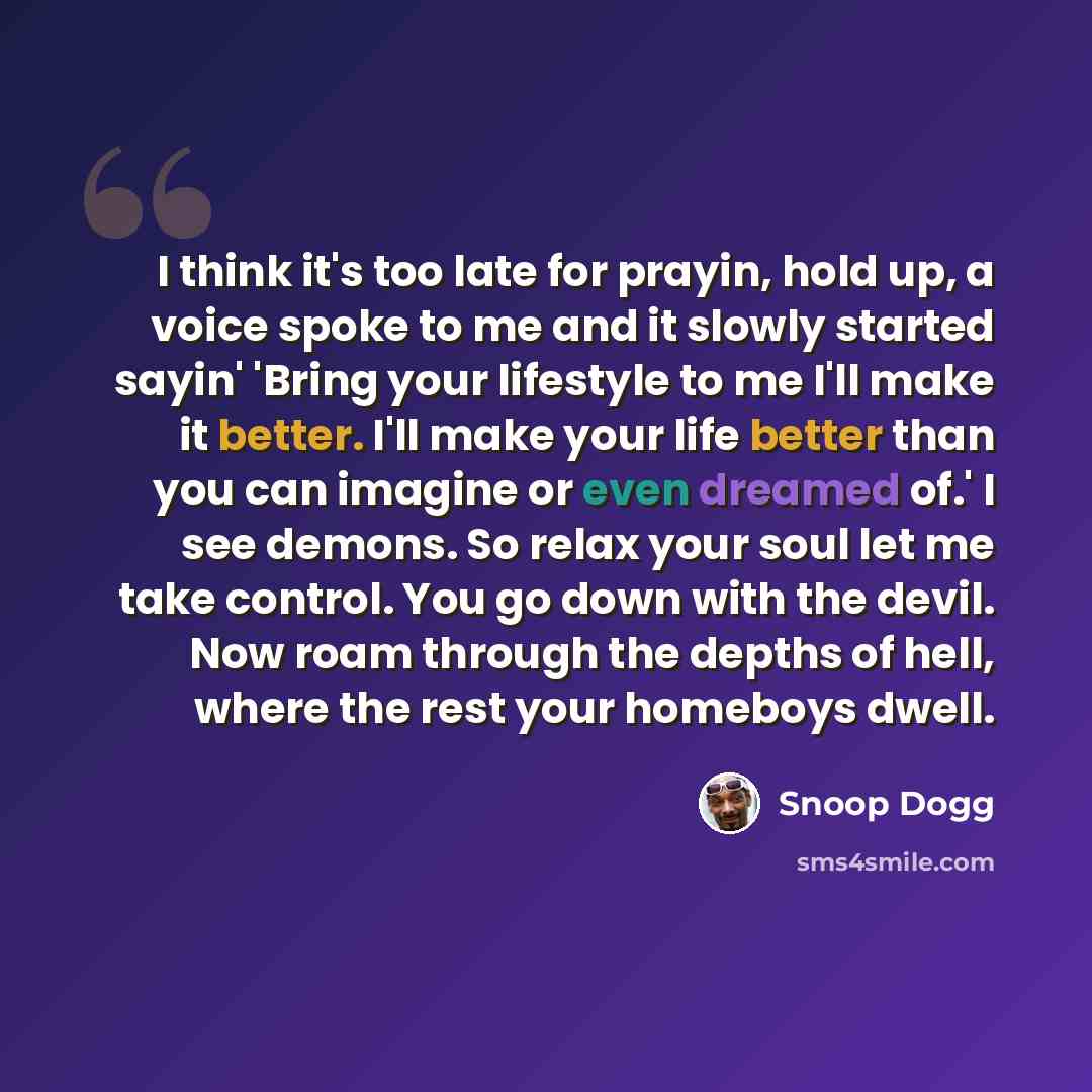 “I think it's too late for prayin, hold up, a voice spoke to me and it slowly started sayin' 'Bring your lifestyle to me I'll make it better. I'll make your life better than you can imagine or even dreamed of.' I see demons. So relax your soul let me take control. You go down with the devil. Now…” quote by Snoop Dogg