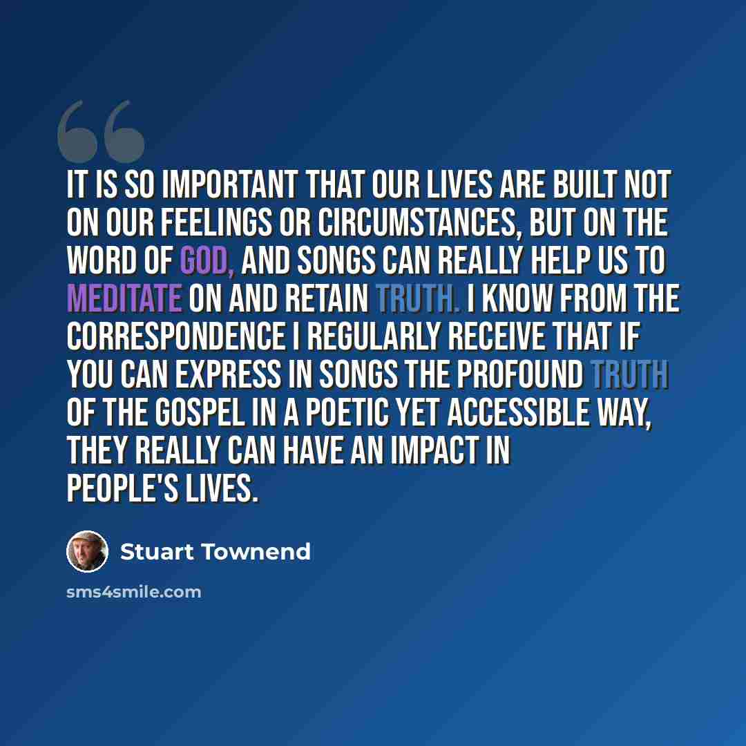 “It is so important that our lives are built not on our feelings or circumstances, but on the word of God, and songs can really help us to meditate on and retain truth. I know from the correspondence I regularly receive that if you can express in songs the profound truth of the gospel in a poetic…” quote by Stuart Townend