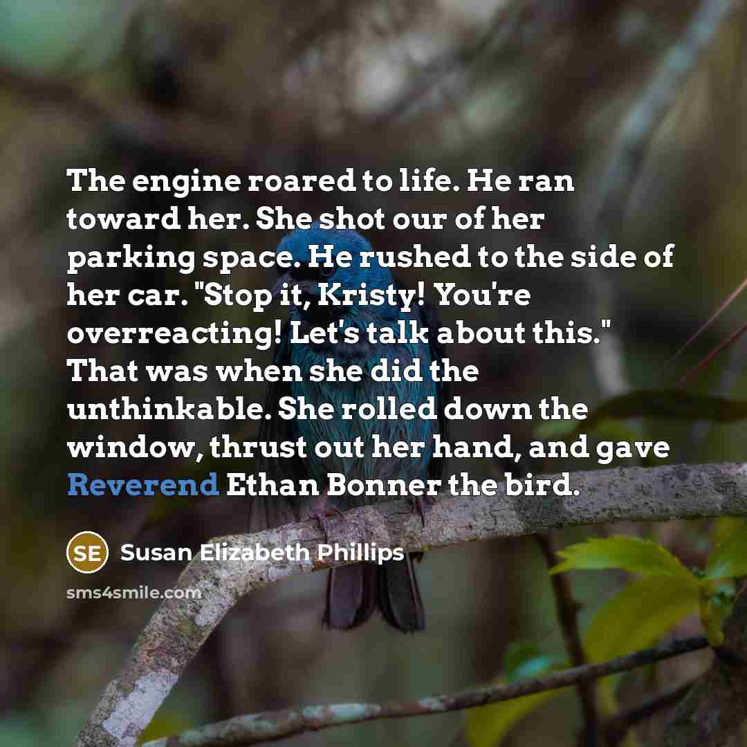 “The engine roared to life. He ran toward her. She shot our of her parking space. He rushed to the side of her car. "Stop it, Kristy! You're overreacting! Let's talk about this." That was when she did the unthinkable. She rolled down the window, thrust out her hand, and gave Reverend Ethan Bonner…” quote by Susan Elizabeth Phillips