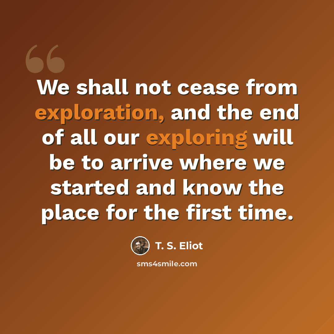 “We shall not cease from exploration, and the end of all our exploring will be to arrive where we started and know the place for the first time.” quote by T. S. Eliot
