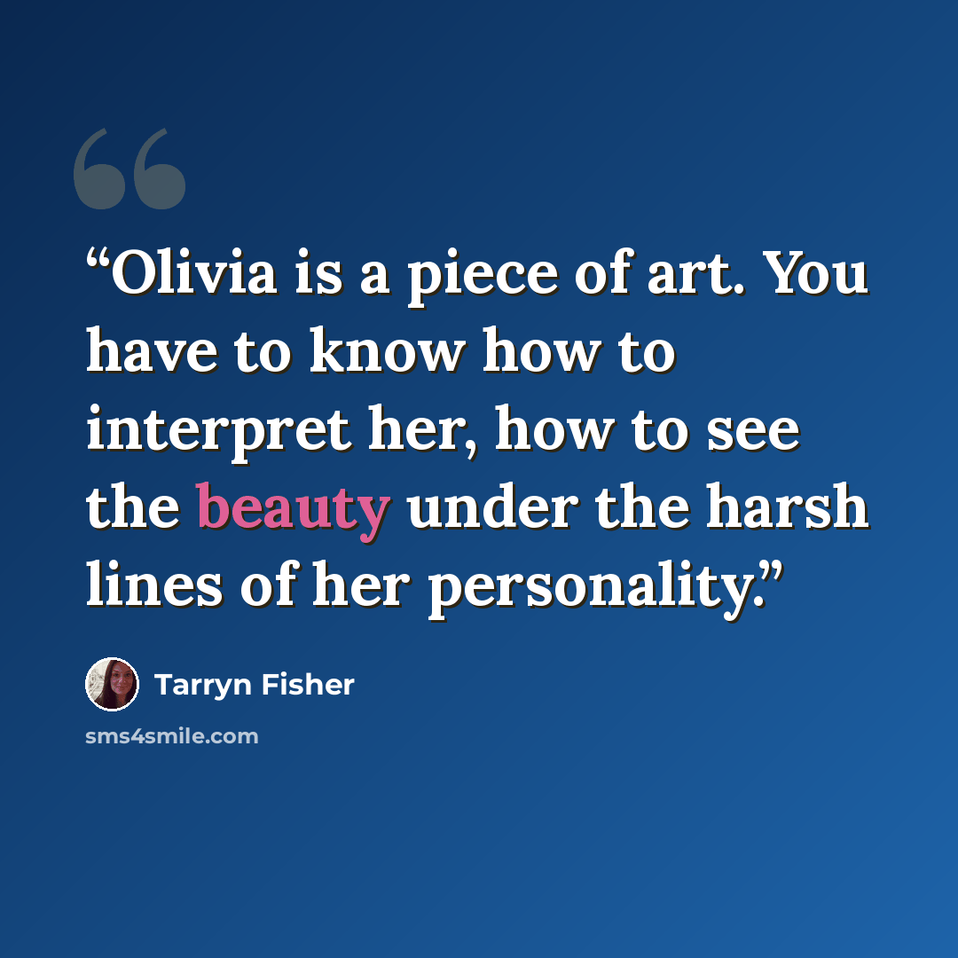 “Olivia is a piece of art. You have to know how to interpret her, how to see the beauty under the harsh lines of her personality.” quote by Tarryn Fisher
