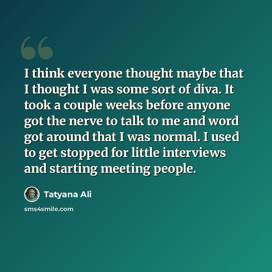 “I think everyone thought maybe that I thought I was some sort of diva. It took a couple weeks before anyone got the nerve to talk to me and word got around that I was normal. I used to get stopped for little interviews and starting meeting people.” quote by Tatyana Ali