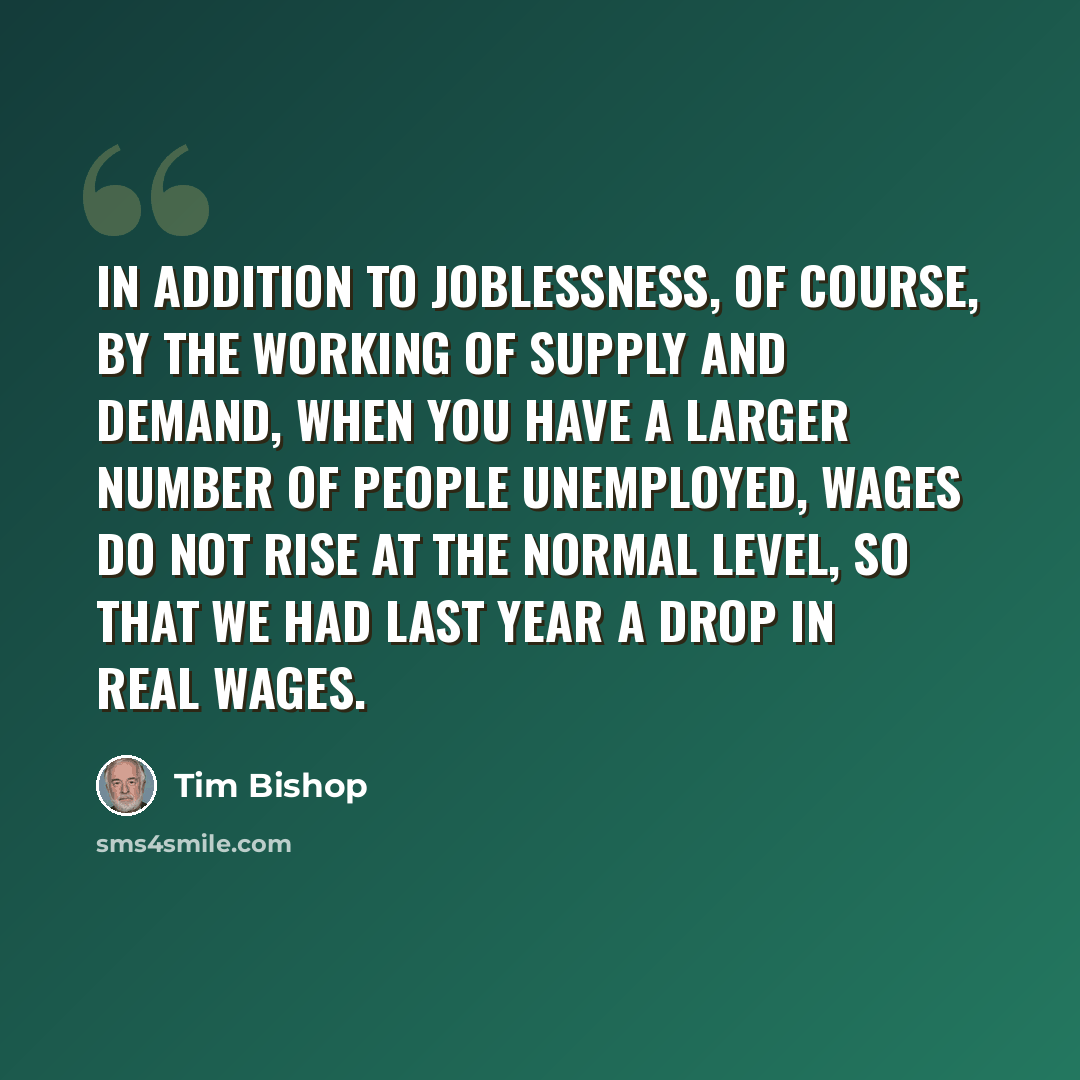 “In addition to joblessness, of course, by the working of supply and demand, when you have a larger number of people unemployed, wages do not rise at the normal level, so that we had last year a drop in real wages.” quote by Tim Bishop