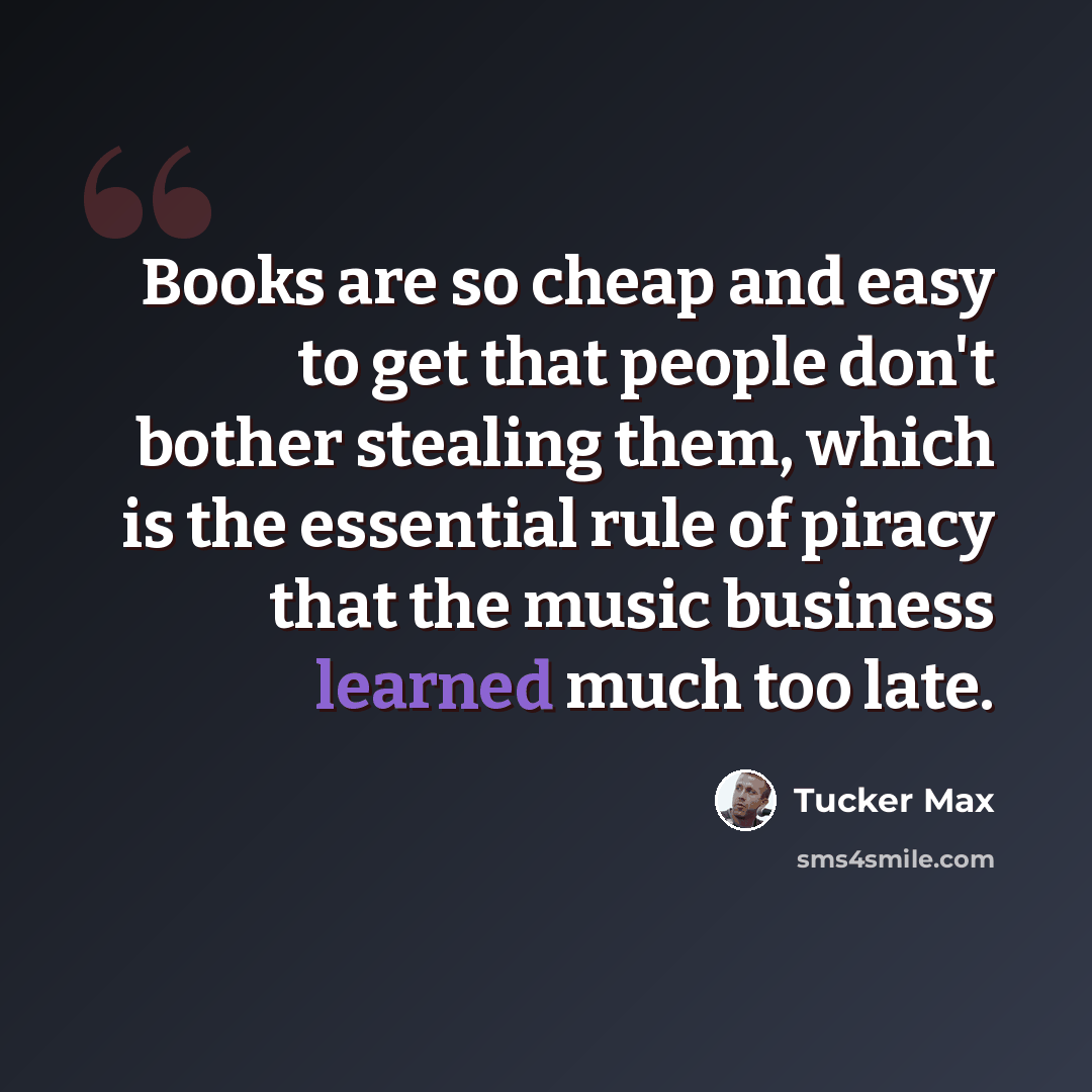 “Books are so cheap and easy to get that people don't bother stealing them, which is the essential rule of piracy that the music business learned much too late.” quote by Tucker Max