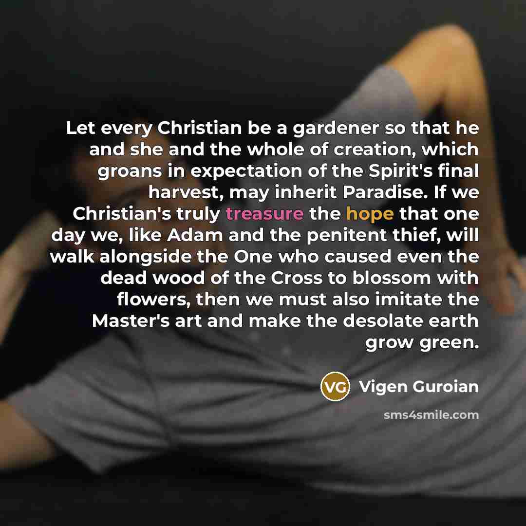 “Let every Christian be a gardener so that he and she and the whole of creation, which groans in expectation of the Spirit's final harvest, may inherit Paradise. If we Christian's truly treasure the hope that one day we, like Adam and the penitent thief, will walk alongside the One who caused even…” quote by Vigen Guroian