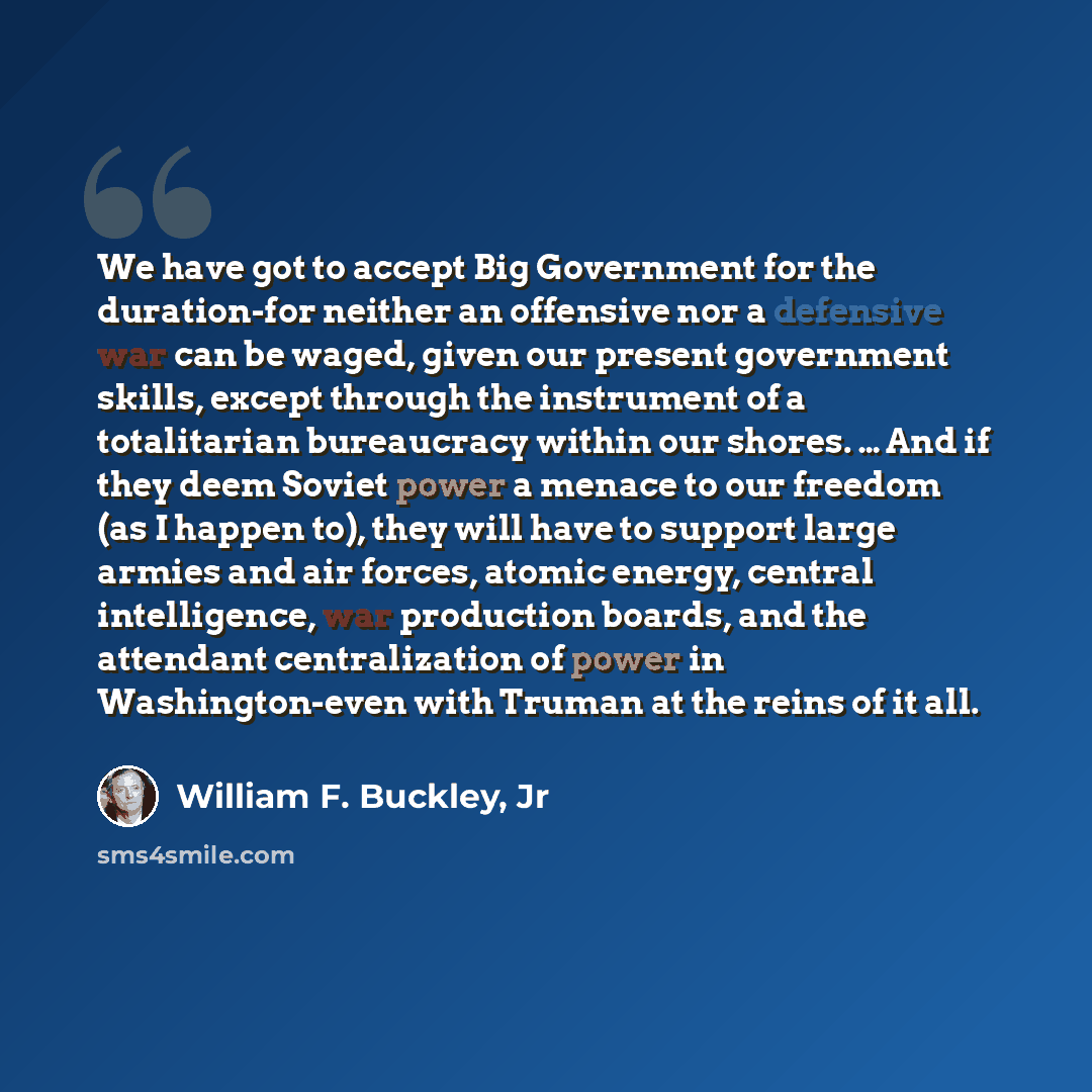 “We have got to accept Big Government for the duration-for neither an offensive nor a defensive war can be waged, given our present government skills, except through the instrument of a totalitarian bureaucracy within our shores. … And if they deem Soviet power a menace to our freedom (as I happen…” quote by William F. Buckley, Jr
