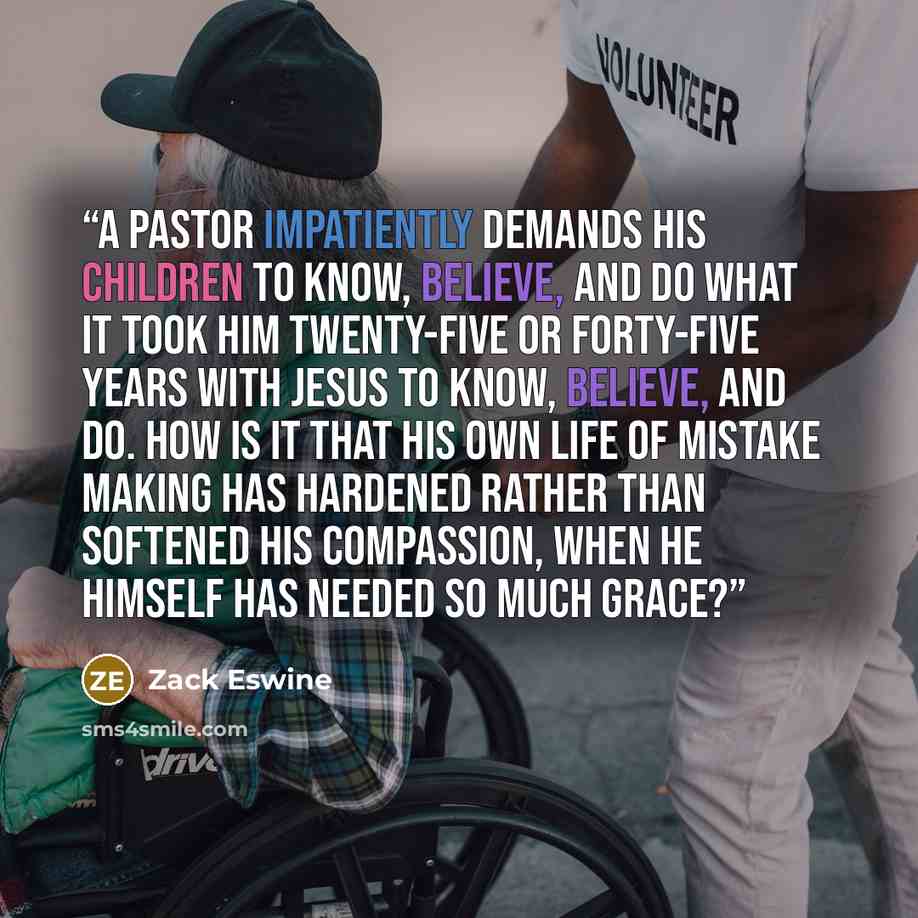 “A pastor impatiently demands his children to know, believe, and do what it took him twenty-five or forty-five years with Jesus to know, believe, and do. How is it that his own life of mistake making has hardened rather than softened his compassion, when he himself has needed so much grace?” quote by Zack Eswine