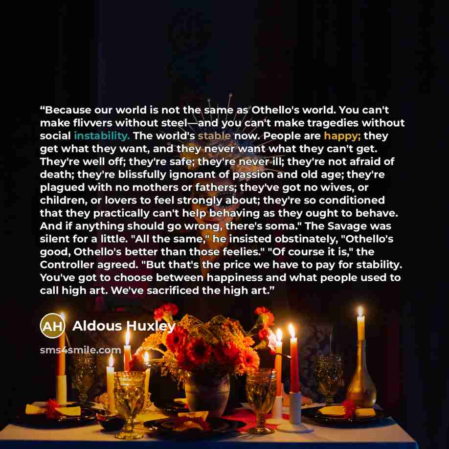 “Because our world is not the same as Othello's world. You can't make flivvers without steel—and you can't make tragedies without social instability. The world's stable now. People are happy; they get what they want, and they never want what they can't get. They're well off; they're safe; they're…” quote by Aldous Huxley