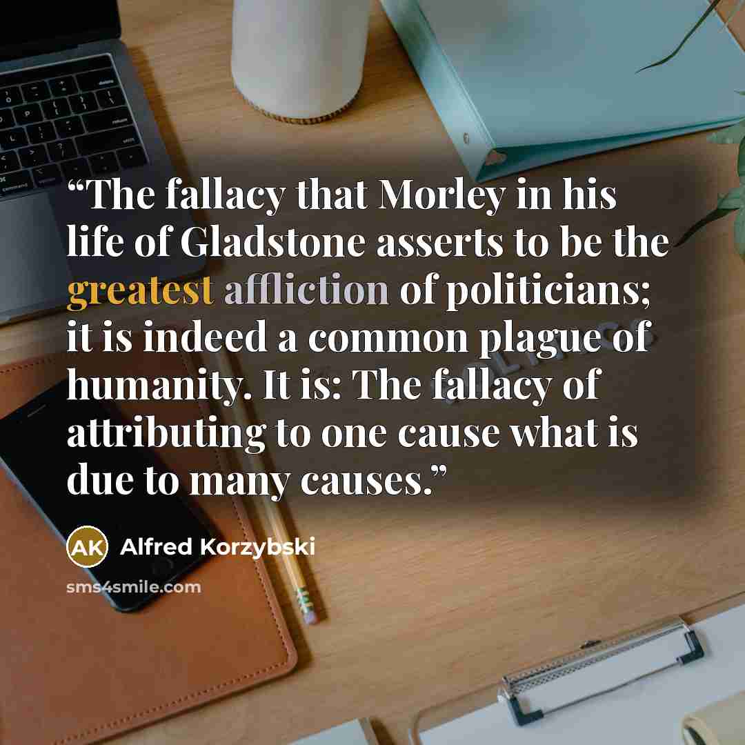 “The fallacy that Morley in his life of Gladstone asserts to be the greatest affliction of politicians; it is indeed a common plague of humanity. It is: The fallacy of attributing to one cause what is due to many causes.” quote by Alfred Korzybski