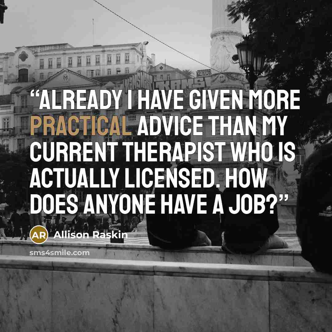 “ALREADY I HAVE GIVEN MORE PRACTICAL ADVICE THAN MY CURRENT THERAPIST WHO IS ACTUALLY LICENSED. HOW DOES ANYONE HAVE A JOB?” quote by Allison Raskin
