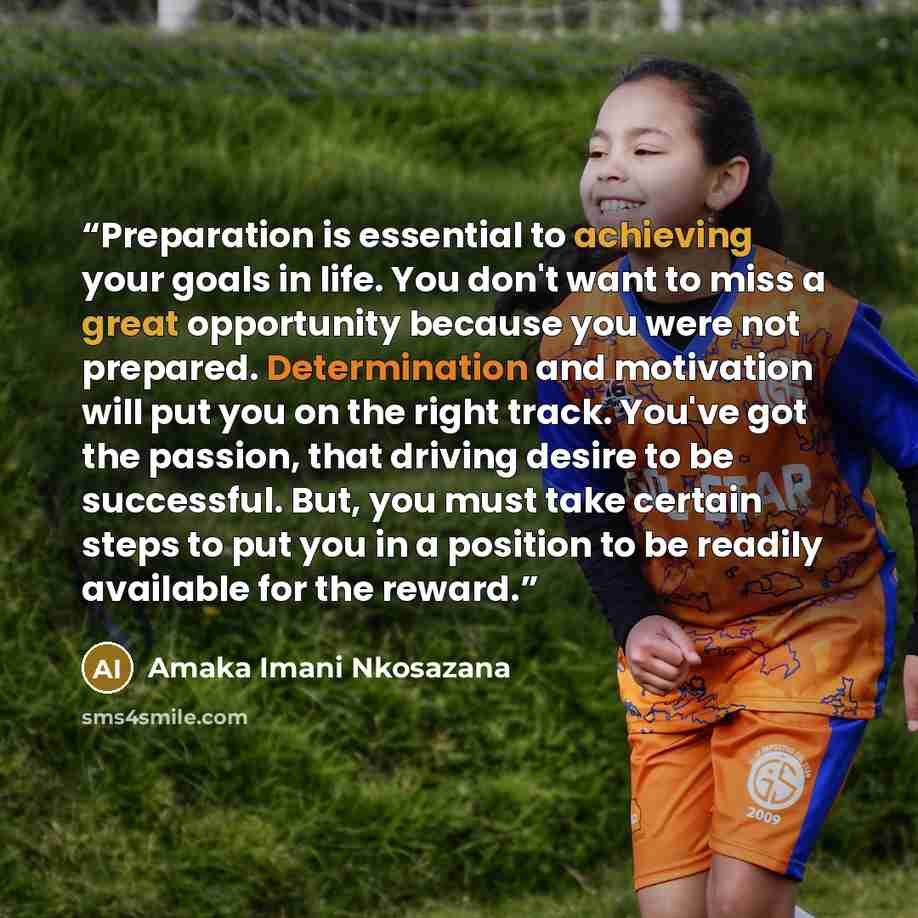 “Preparation is essential to achieving your goals in life. You don't want to miss a great opportunity because you were not prepared. Determination and motivation will put you on the right track. You've got the passion, that driving desire to be successful. But, you must take certain steps to put…” quote by Amaka Imani Nkosazana