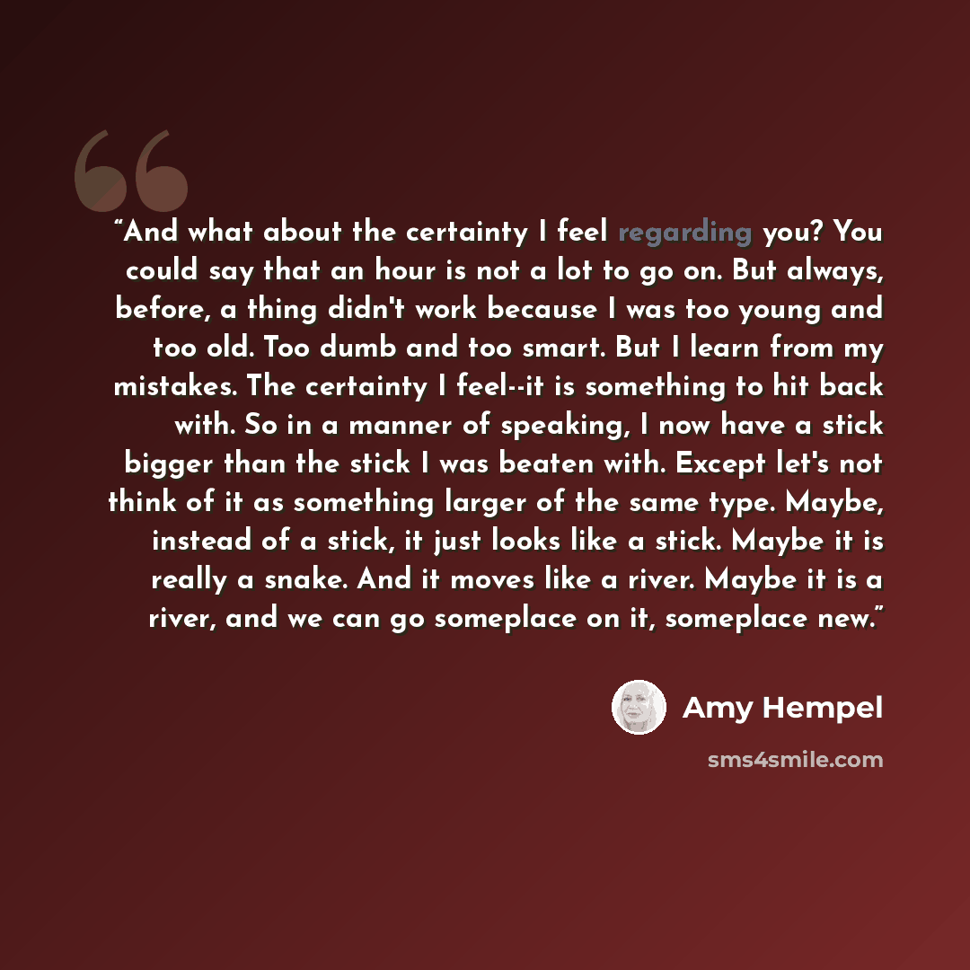 “And what about the certainty I feel regarding you? You could say that an hour is not a lot to go on. But always, before, a thing didn't work because I was too young and too old. Too dumb and too smart. But I learn from my mistakes. The certainty I feel--it is something to hit back with. So in a…” quote by Amy Hempel