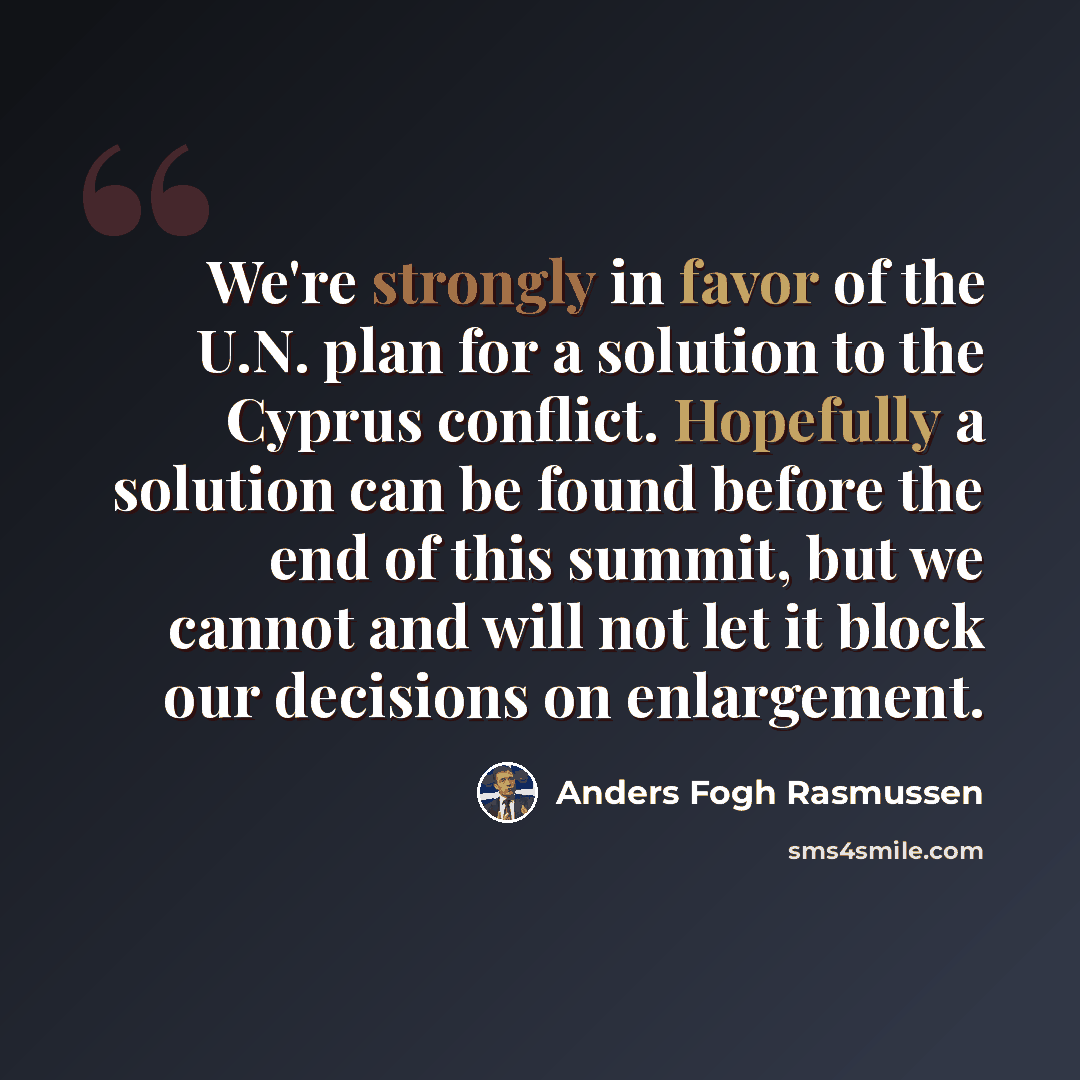 “We're strongly in favor of the U.N. plan for a solution to the Cyprus conflict. Hopefully a solution can be found before the end of this summit, but we cannot and will not let it block our decisions on enlargement.” quote by Anders Fogh Rasmussen
