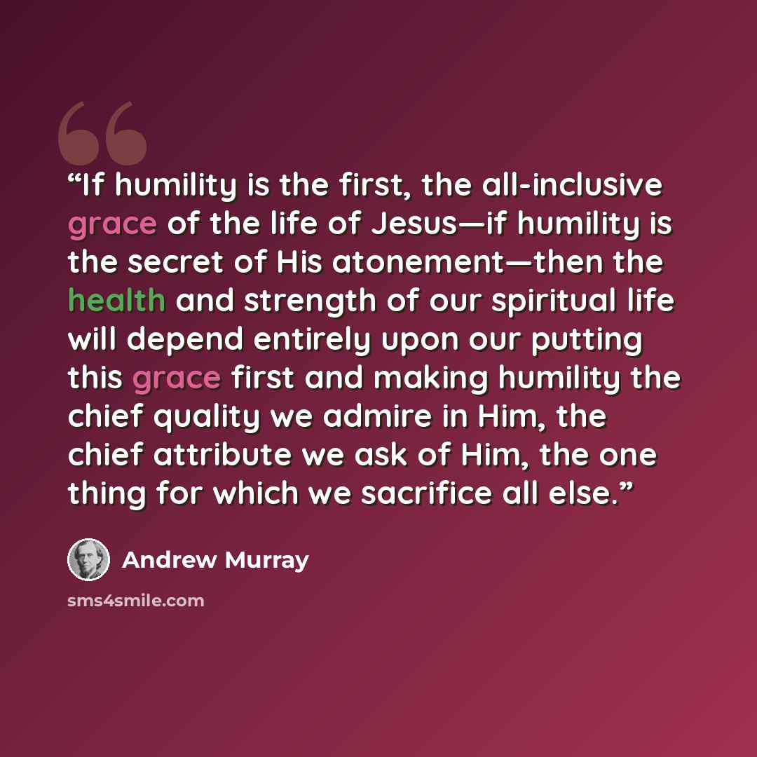 “If humility is the first, the all-inclusive grace of the life of Jesus—if humility is the secret of His atonement—then the health and strength of our spiritual life will depend entirely upon our putting this grace first and making humility the chief quality we admire in Him, the chief attribute we…” quote by Andrew Murray