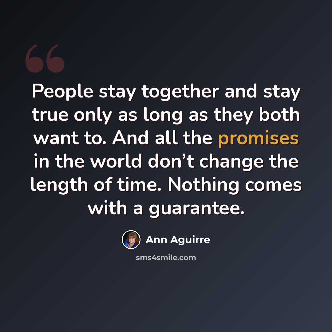 “People stay together and stay true only as long as they both want to. And all the promises in the world don’t change the length of time. Nothing comes with a guarantee.” quote by Ann Aguirre