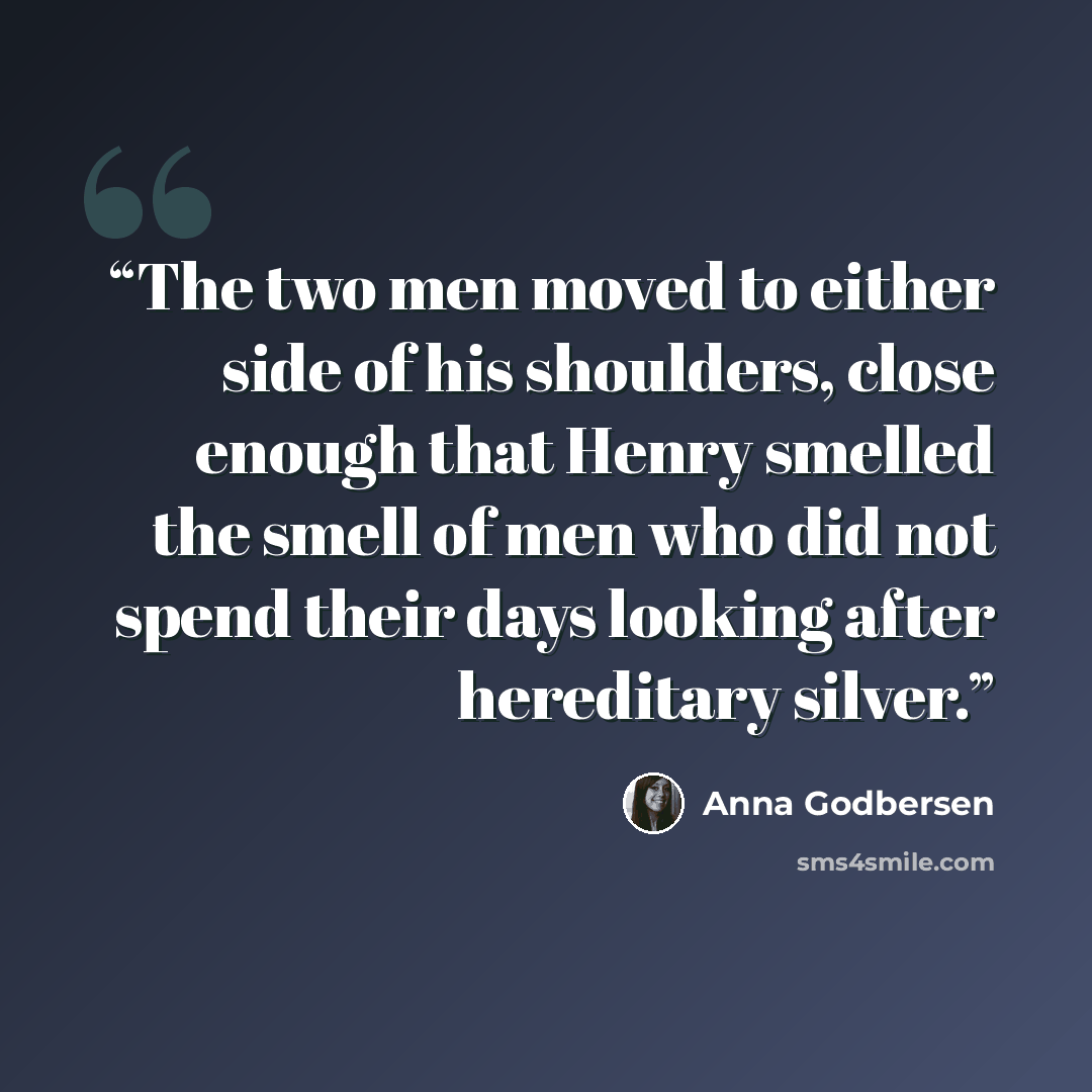 “The two men moved to either side of his shoulders, close enough that Henry smelled the smell of men who did not spend their days looking after hereditary silver.” quote by Anna Godbersen