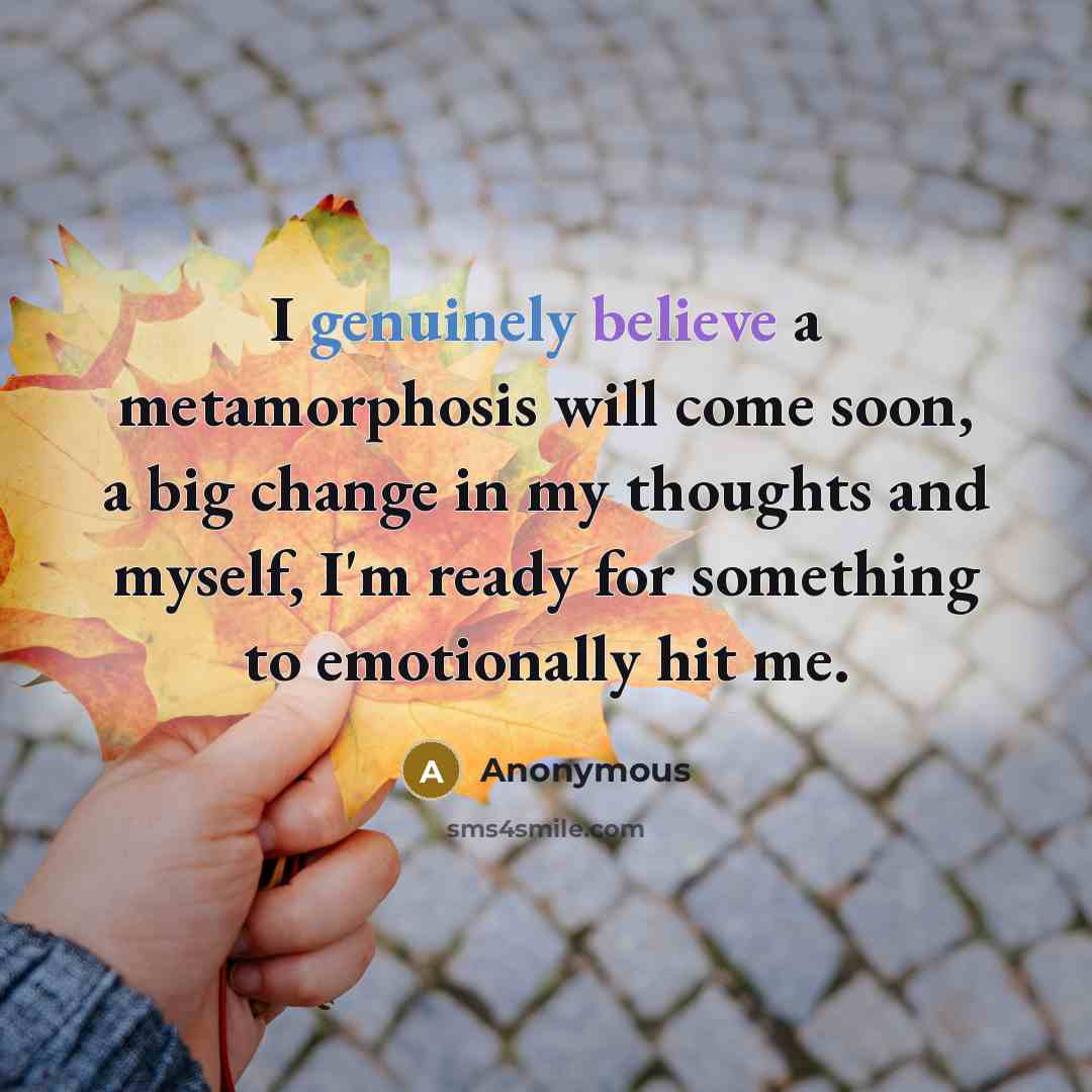 “I genuinely believe a metamorphosis will come soon, a big change in my thoughts and myself, I'm ready for something to emotionally hit me.” quote by Anonymous