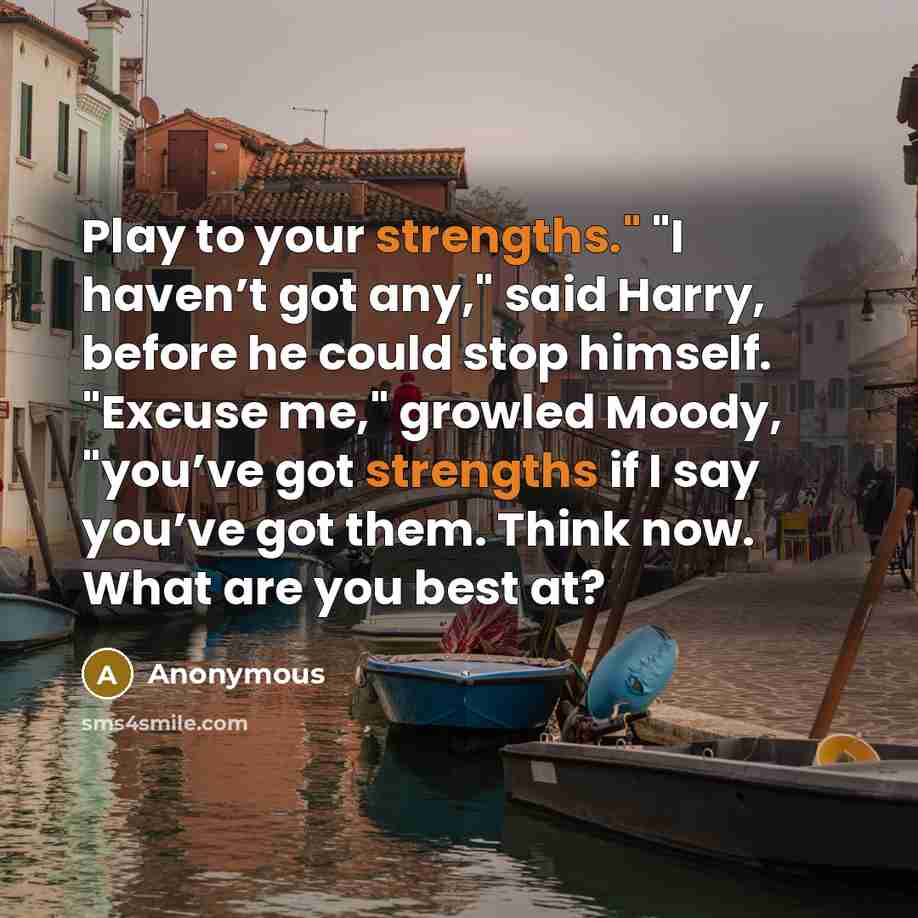 “Play to your strengths." "I haven’t got any," said Harry, before he could stop himself. "Excuse me," growled Moody, "you’ve got strengths if I say you’ve got them. Think now. What are you best at?” quote by Anonymous