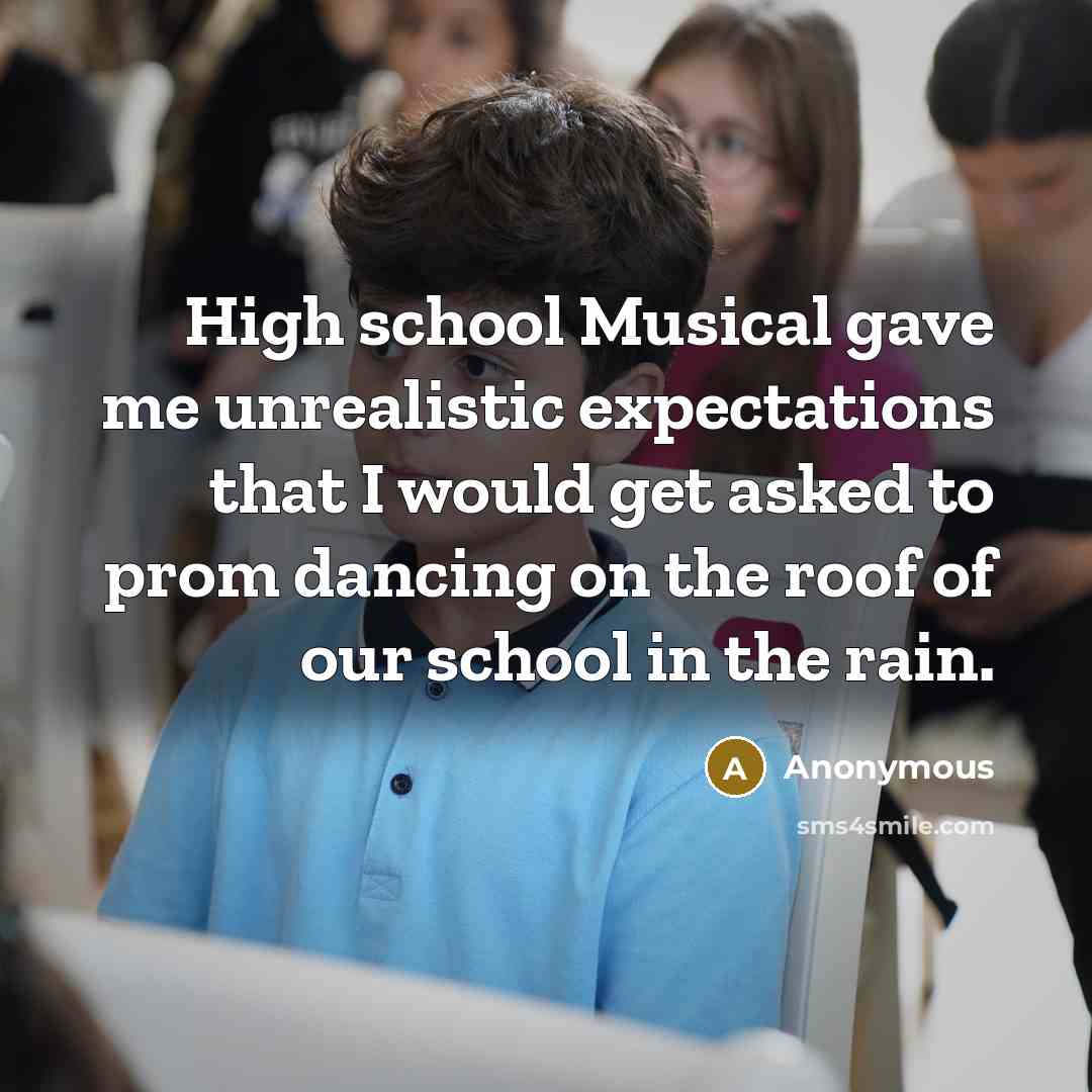 “High school Musical gave me unrealistic expectations that I would get asked to prom dancing on the roof of our school in the rain.” quote by Anonymous
