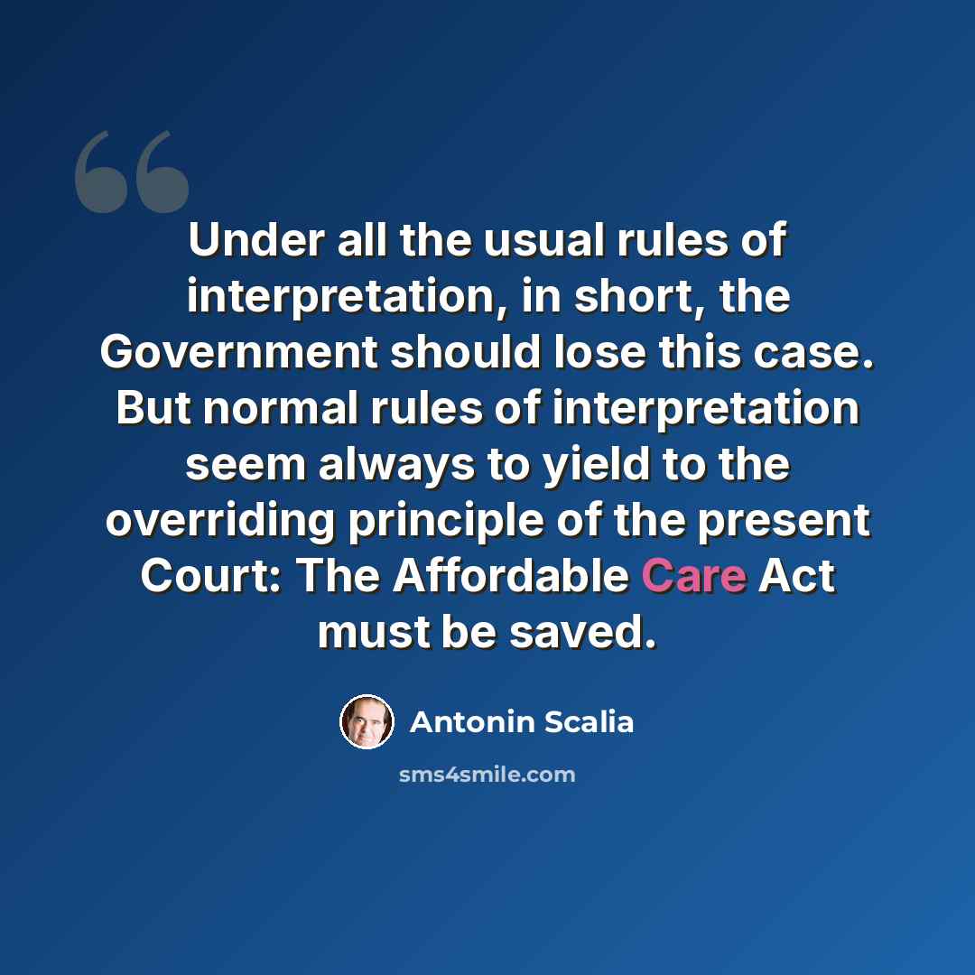 “Under all the usual rules of interpretation, in short, the Government should lose this case. But normal rules of interpretation seem always to yield to the overriding principle of the present Court: The Affordable Care Act must be saved.” quote by Antonin Scalia