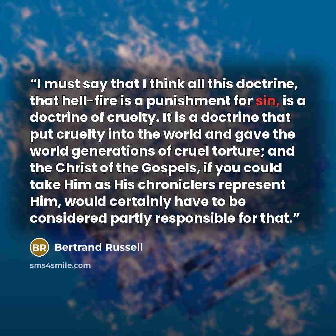 “I must say that I think all this doctrine, that hell-fire is a punishment for sin, is a doctrine of cruelty. It is a doctrine that put cruelty into the world and gave the world generations of cruel torture; and the Christ of the Gospels, if you could take Him as His chroniclers represent Him…” quote by Bertrand Russell