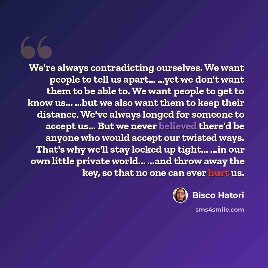 “We're always contradicting ourselves. We want people to tell us apart… ...yet we don't want them to be able to. We want people to get to know us... ...but we also want them to keep their distance. We've always longed for someone to accept us... But we never believed there'd be anyone who would…” quote by Bisco Hatori