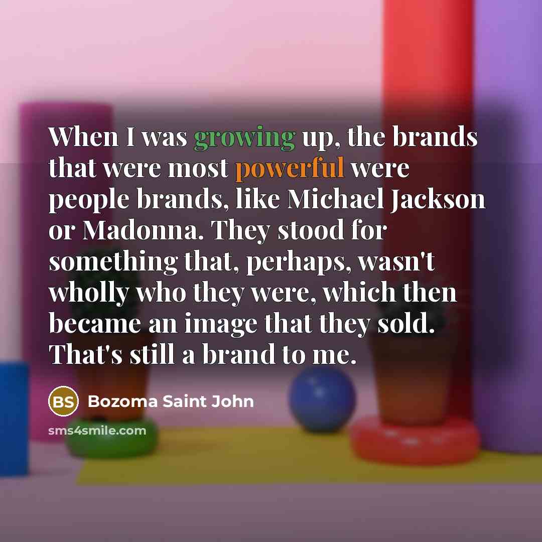 “When I was growing up, the brands that were most powerful were people brands, like Michael Jackson or Madonna. They stood for something that, perhaps, wasn't wholly who they were, which then became an image that they sold. That's still a brand to me.” quote by Bozoma Saint John
