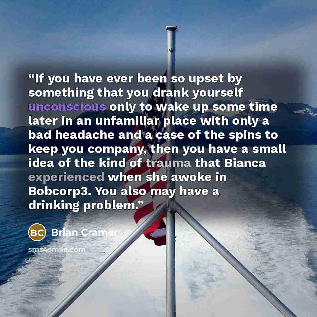 “If you have ever been so upset by something that you drank yourself unconscious only to wake up some time later in an unfamiliar place with only a bad headache and a case of the spins to keep you company, then you have a small idea of the kind of trauma that Bianca experienced when she awoke in…” quote by Brian Cramer