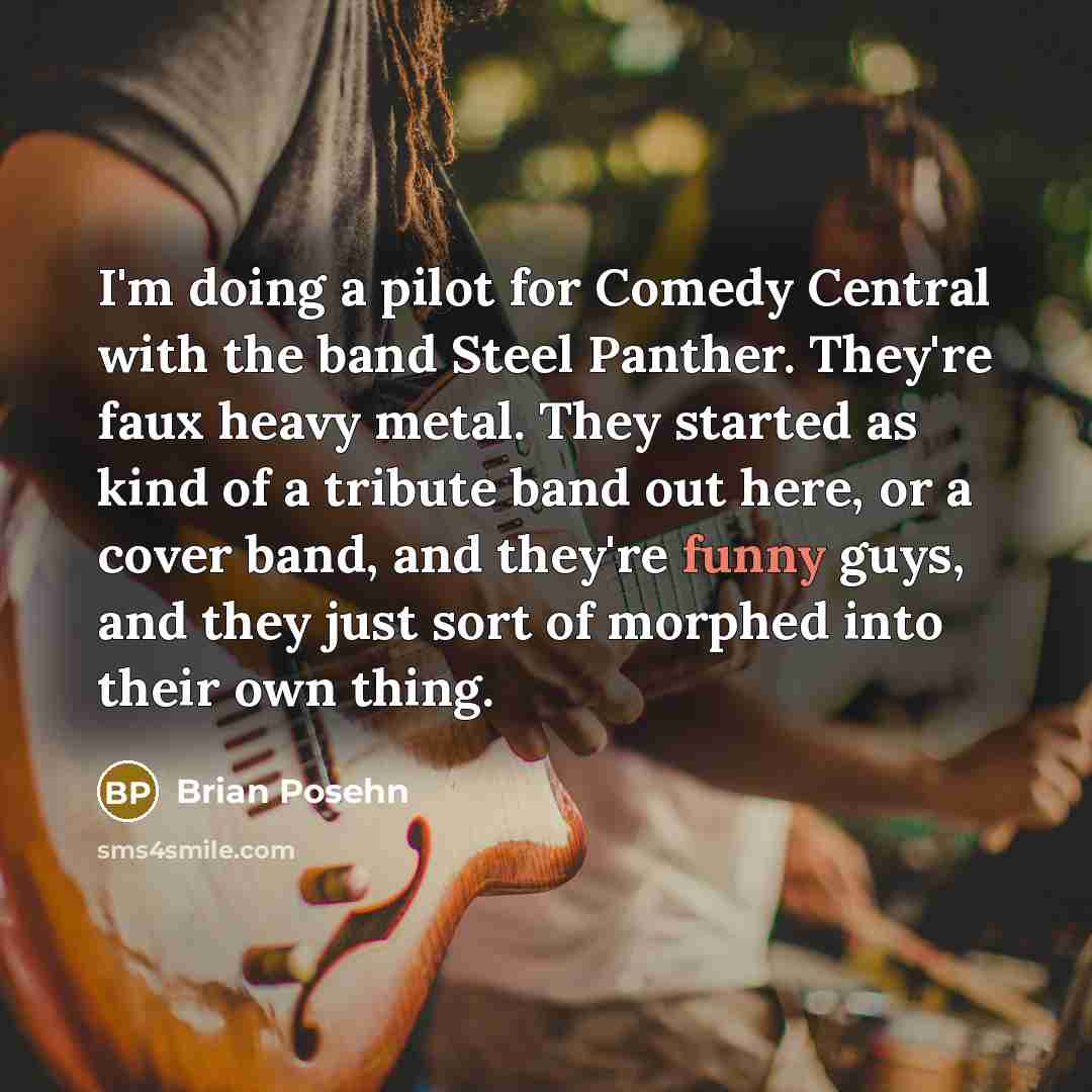 “I'm doing a pilot for Comedy Central with the band Steel Panther. They're faux heavy metal. They started as kind of a tribute band out here, or a cover band, and they're funny guys, and they just sort of morphed into their own thing.” quote by Brian Posehn