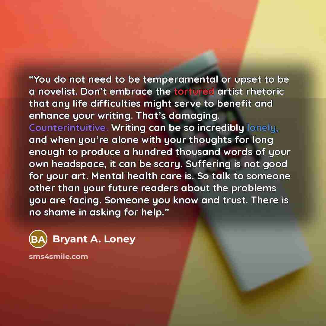 “You do not need to be temperamental or upset to be a novelist. Don’t embrace the tortured artist rhetoric that any life difficulties might serve to benefit and enhance your writing. That’s damaging. Counterintuitive. Writing can be so incredibly lonely, and when you’re alone with your thoughts for…” quote by Bryant A. Loney