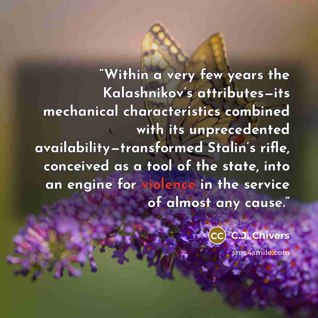 “Within a very few years the Kalashnikov’s attributes—its mechanical characteristics combined with its unprecedented availability—transformed Stalin’s rifle, conceived as a tool of the state, into an engine for violence in the service of almost any cause.” quote by C.J. Chivers