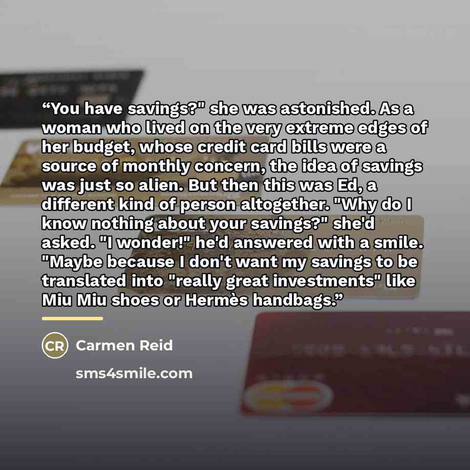“You have savings?" she was astonished. As a woman who lived on the very extreme edges of her budget, whose credit card bills were a source of monthly concern, the idea of savings was just so alien. But then this was Ed, a different kind of person altogether. "Why do I know nothing about your…” quote by Carmen Reid