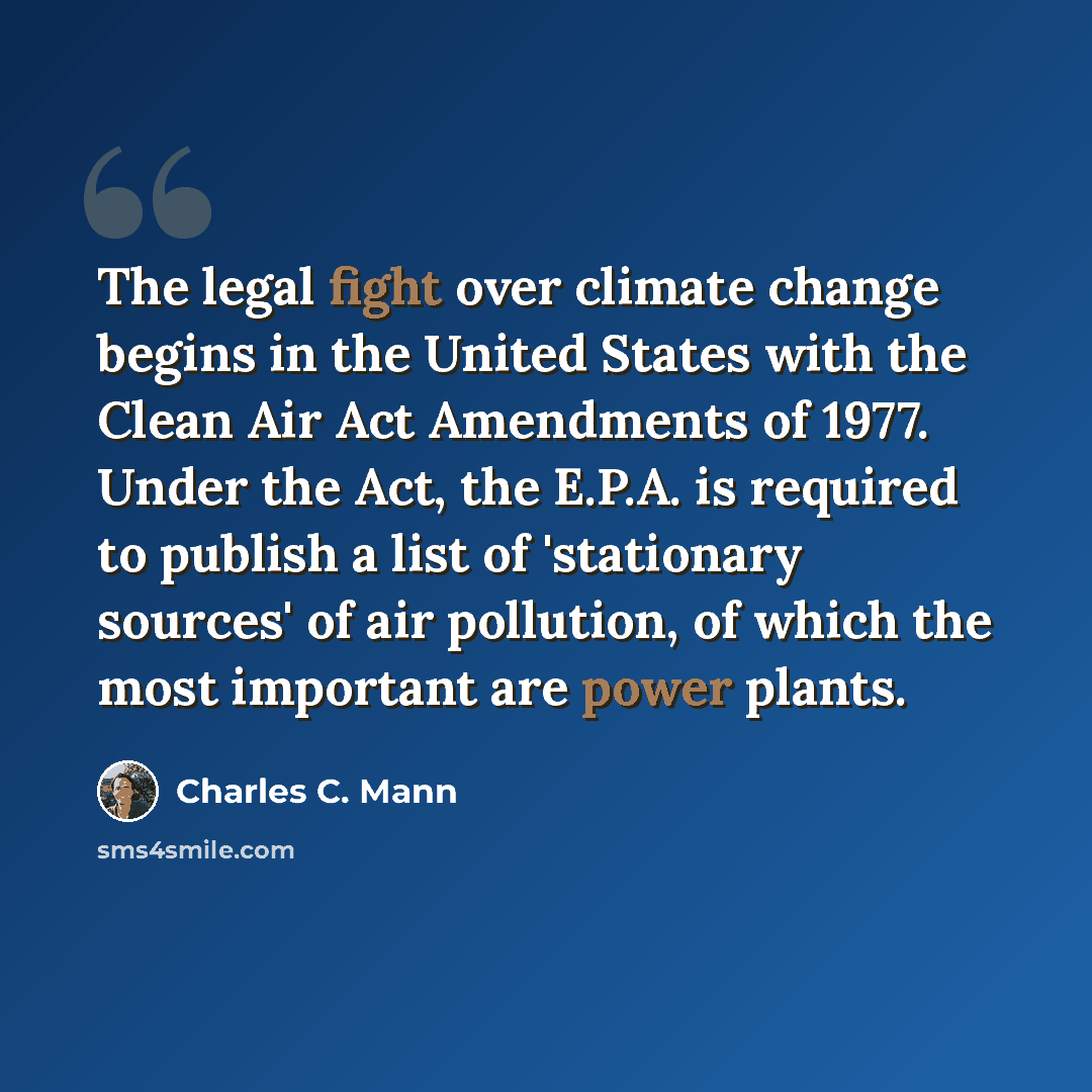 “The legal fight over climate change begins in the United States with the Clean Air Act Amendments of 1977. Under the Act, the E.P.A. is required to publish a list of 'stationary sources' of air pollution, of which the most important are power plants.” quote by Charles C. Mann