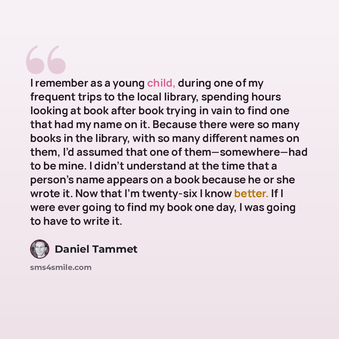 “I remember as a young child, during one of my frequent trips to the local library, spending hours looking at book after book trying in vain to find one that had my name on it. Because there were so many books in the library, with so many different names on them, I’d assumed that one of…” quote by Daniel Tammet