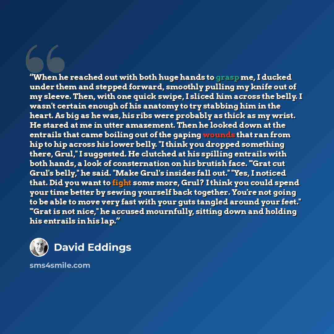 “When he reached out with both huge hands to grasp me, I ducked under them and stepped forward, smoothly pulling my knife out of my sleeve. Then, with one quick swipe, I sliced him across the belly. I wasn't certain enough of his anatomy to try stabbing him in the heart. As big as he was, his ribs…” quote by David Eddings