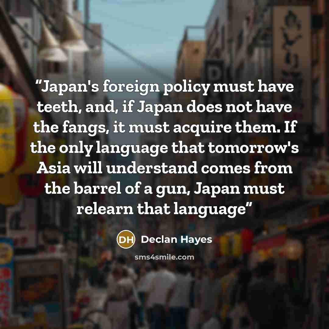 “Japan's foreign policy must have teeth, and, if Japan does not have the fangs, it must acquire them. If the only language that tomorrow's Asia will understand comes from the barrel of a gun, Japan must relearn that language” quote by Declan Hayes