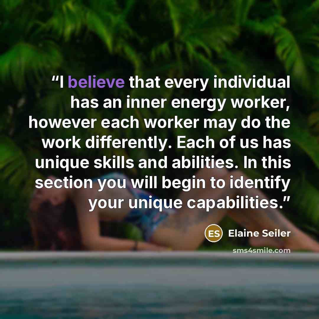 “I believe that every individual has an inner energy worker, however each worker may do the work differently. Each of us has unique skills and abilities. In this section you will begin to identify your unique capabilities.” quote by Elaine Seiler