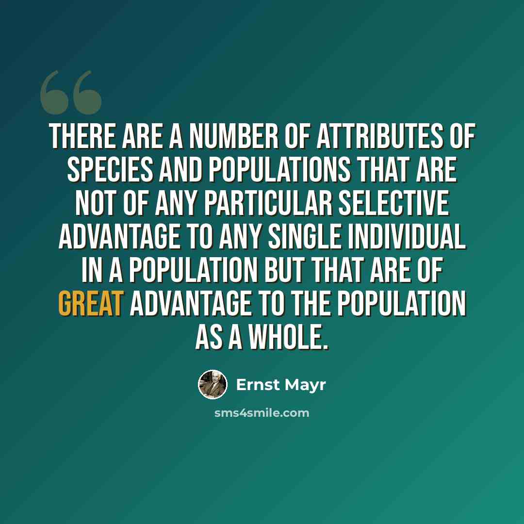 “There are a number of attributes of species and populations that are not of any particular selective advantage to any single individual in a population but that are of great advantage to the population as a whole.” quote by Ernst Mayr