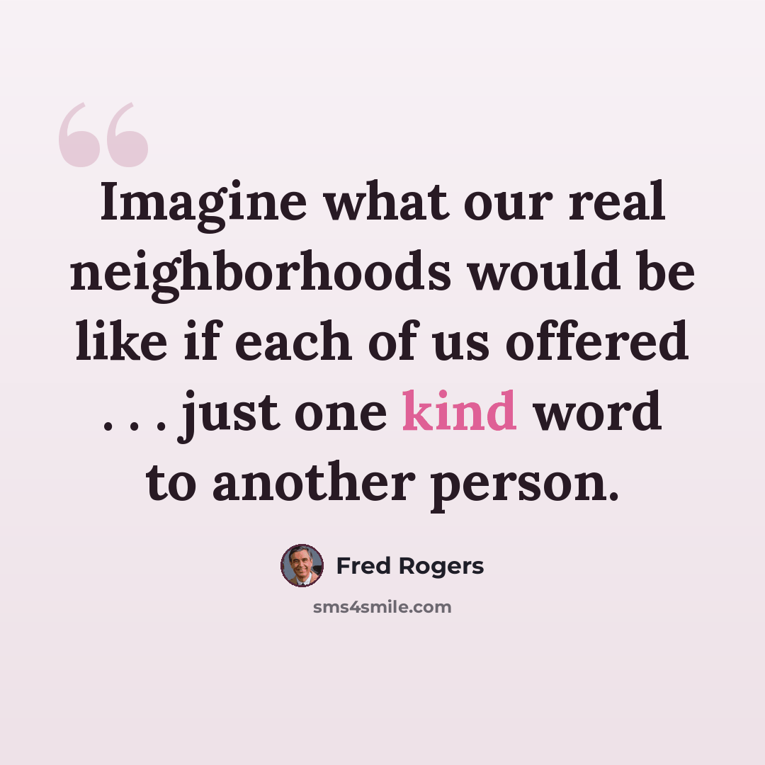 “Imagine what our real neighborhoods would be like if each of us offered . . . just one kind word to another person.” quote by Fred Rogers