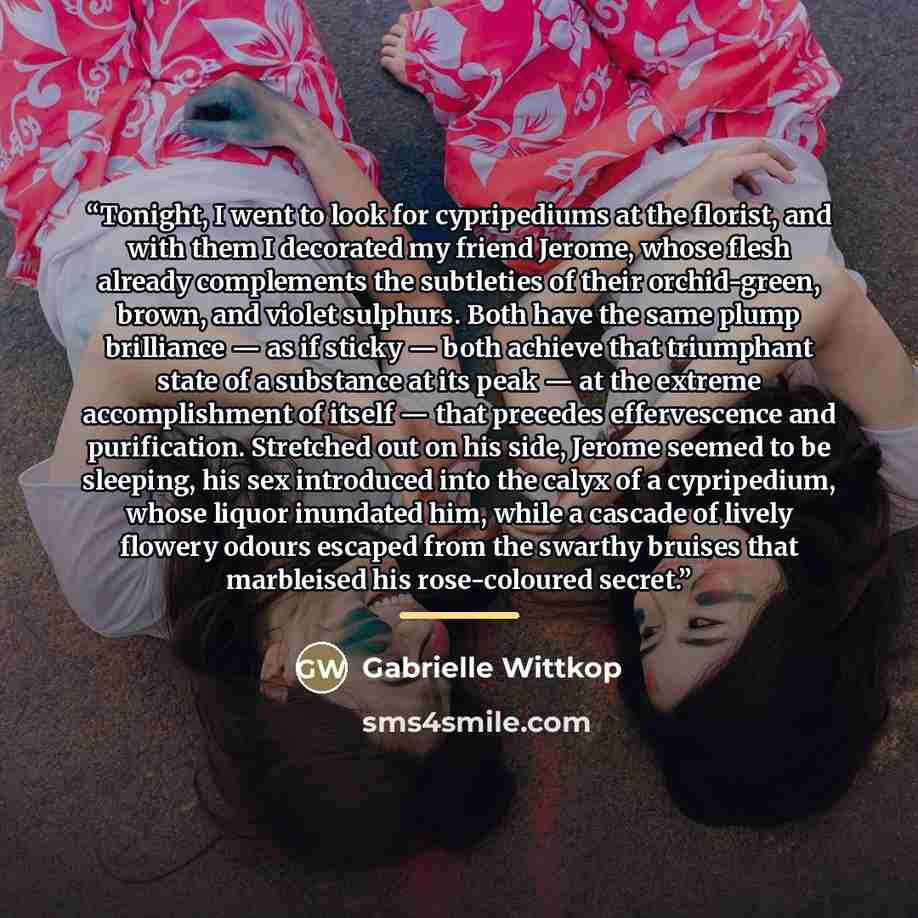 “Tonight, I went to look for cypripediums at the florist, and with them I decorated my friend Jerome, whose flesh already complements the subtleties of their orchid-green, brown, and violet sulphurs. Both have the same plump brilliance — as if sticky — both achieve that triumphant state of a…” quote by Gabrielle Wittkop