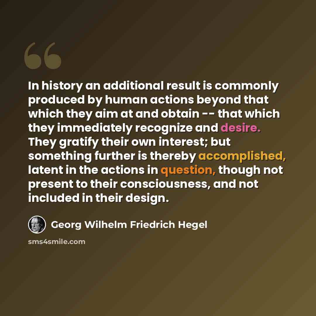 “In history an additional result is commonly produced by human actions beyond that which they aim at and obtain -- that which they immediately recognize and desire. They gratify their own interest; but something further is thereby accomplished, latent in the actions in question, though not present…” quote by Georg Wilhelm Friedrich Hegel