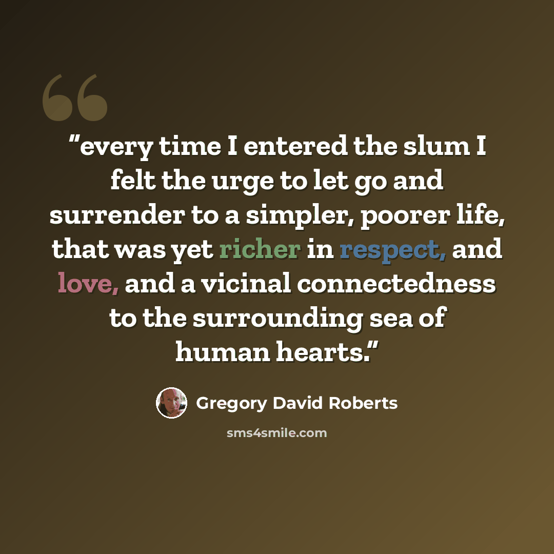 “every time I entered the slum I felt the urge to let go and surrender to a simpler, poorer life, that was yet richer in respect, and love, and a vicinal connectedness to the surrounding sea of human hearts.” quote by Gregory David Roberts