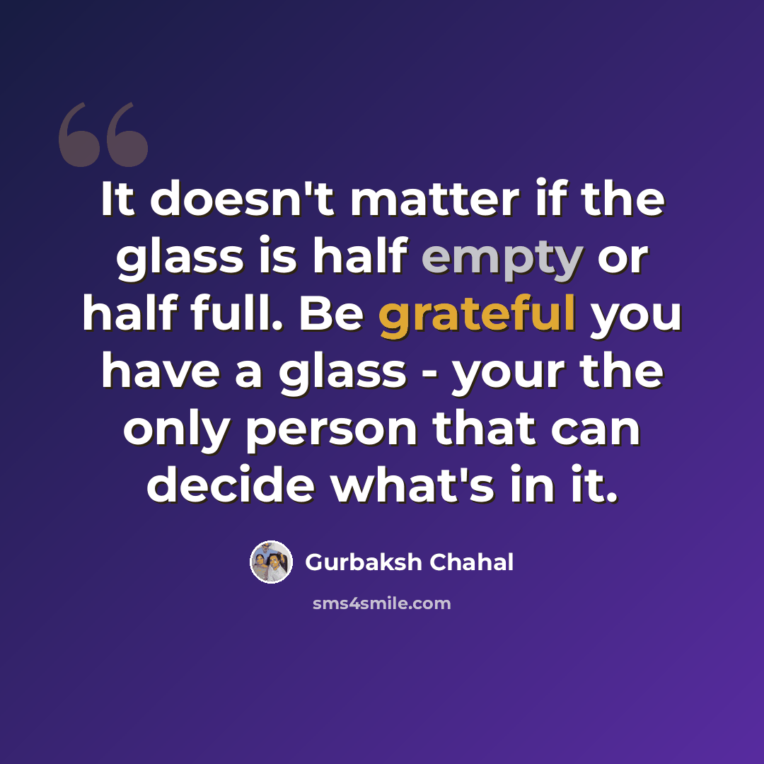 “It doesn't matter if the glass is half empty or half full. Be grateful you have a glass - your the only person that can decide what's in it.” quote by Gurbaksh Chahal
