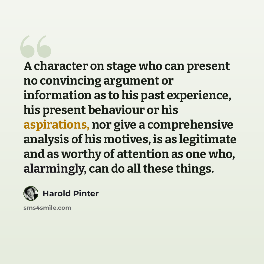 “A character on stage who can present no convincing argument or information as to his past experience, his present behaviour or his aspirations, nor give a comprehensive analysis of his motives, is as legitimate and as worthy of attention as one who, alarmingly, can do all these things.” quote by Harold Pinter